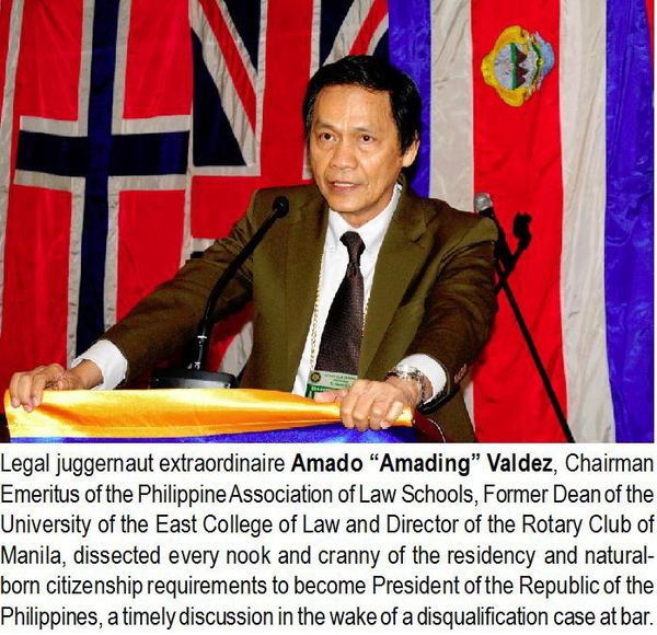Legal juggernaut extraordinaire Amado "Amading" Valdez, Chairman Emeritus of the Philippine Association of Law Schools, Former Dean of the University of the East College of Law and Director of the Rotary Club of Manila, dissected every nook and cranny of the residency and natural-born citizenship requirements to become President of the Republic of the Philippines, a timely discussion in the wake of a disqualification case at bar.