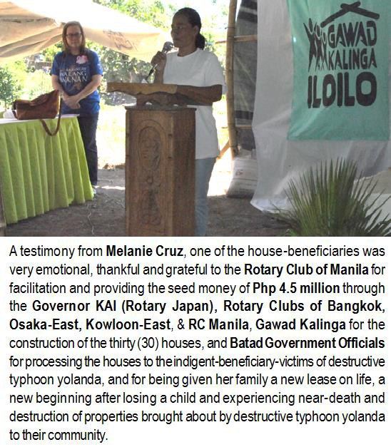 A testimony from Melanie Cruz, one of the house-beneficiaries was very emotional, thankful and grateful to the Rotary Club of Manila for facilitation and providing the seed money of Php 4.5 million through the Governor KAI (Rotary Japan), Rotary Clubs of Bangkok, Osaka-East, Kowloon-East, & RC Manila, Gawad Kalinga for the construction of the thirty (30) houses, and Batad Government Officials for processing the houses to the indigent-beneficiary-victims of destructive typhoon Yolanda, and for being given her family a new lease on life, a new beginning after losing a child and experiencing near-death and destruction of properties brought about by destructive typhoon Yolanda to their community.