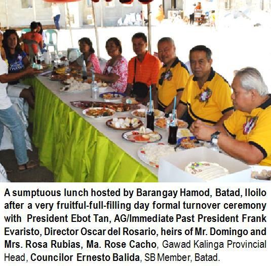 A sumptuous lunch hosted by Barangay Hamod, Batad, Iloilo after a very fruitful-full-filling day formal turnover ceremony with President Ebot Tan, AG/Immediate Past President Frank Evaristo, Director Oscar del Rosario, heirs of Mr. Domingo and Mrs. Rosa Rubias, Ma. Rose Cacho, Gawad Kalinga Provincial Head, Councilor Ernesto Balida, SB Member, Batad.