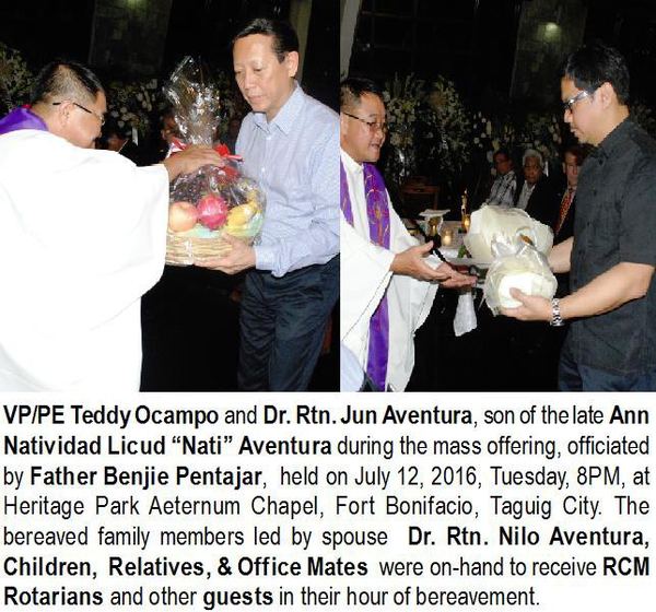 VP/PE Teddy Ocampo and Dr. Rtn. Jun Aventura, son of the late Ann Natividad Licud “Nati” Aventura during the mass offering, officiated by Father Benjie Pentajar, held on July 12, 2016, Tuesday, 8PM, at Heritage Park Aeternum Chapel, Fort Bonifacio, Taguig City. The bereaved family members led by spouse Dr. Rtn. Nilo Aventura, Children, Relatives, & Office Mates were on-hand to receive RCM Rotarians and other guests in their hour of bereavement.