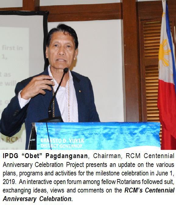 IPDG “Obet” Pagdanganan, Chairman, RCM Centennial Anniversary Celebration Project presents an update on the various plans, programs and activities for the milestone celebration in June 1, 2019. An interactive open forum among fellow Rotarians followed suit, exchanging ideas, views and comments on the RCM’s Centennial Anniversary Celebration.