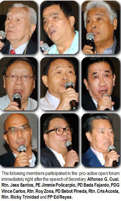 The following members participated in the pro-active open forum immediately right after the speech of Secretary Alfonso G. Cusi. Rtn. Jess Santos, PE Jimmie Policarpio, PD Beda Fajardo, PDG Vince Carlos, Rtn. Roy Zosa, PD Bebot Pineda, Rtn. Cris Acosta, Rtn. Ricky Trinidad and PP Ed Reyes.