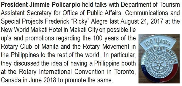 President Jimmie Policarpio held talks with Department of Tourism Assistant Secretary for Office of Public Affairs, Communications and Special Projects Frederick "Ricky" Alegre last August 24, 2017 at the New World Makati Hotel in Makati City on possible tie ups and promotions regarding the 100 years of the Rotary Club of Manila and the Rotary Movement in the Philippines to the rest of the world. In particular, they discussed the idea of having a Philippine booth at the Rotary International Convention in Toronto, Canada in June 2018 to promote the same.