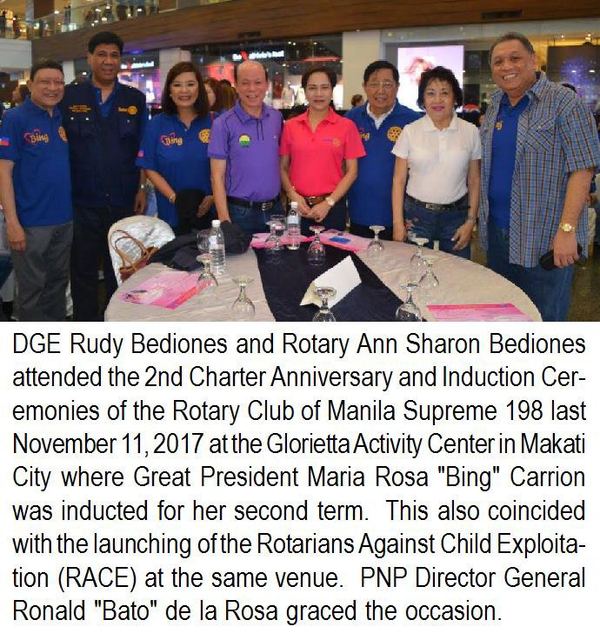 DGE Rudy Bediones and Rotary Ann Sharon Bediones attended the 2nd Charter Anniversary and Induction Ceremonies of the Rotary Club of Manila Supreme 198 last November 11, 2017 at the Glorietta Activity Center in Makati City where Great President Maria Rosa "Bing" Carrion was inducted for her second term. This also coincided with the launching of the Rotarians Against Child Exploitation (RACE) at the same venue. PNP Director General Ronald "Bato" de la Rosa graced the occasion.