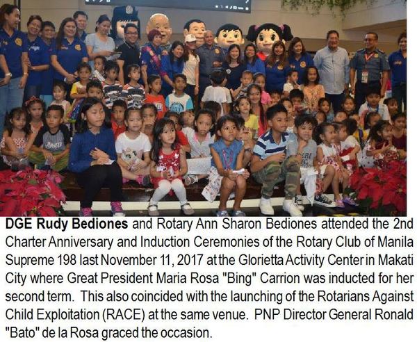 DGE Rudy Bediones and Rotary Ann Sharon Bediones attended the 2nd Charter Anniversary and Induction Ceremonies of the Rotary Club of Manila Supreme 198 last November 11, 2017 at the Glorietta Activity Center in Makati City where Great President Maria Rosa "Bing" Carrion was inducted for her second term. This also coincided with the launching of the Rotarians Against Child Exploitation (RACE) at the same venue. PNP Director General Ronald "Bato" de la Rosa graced the occasion.