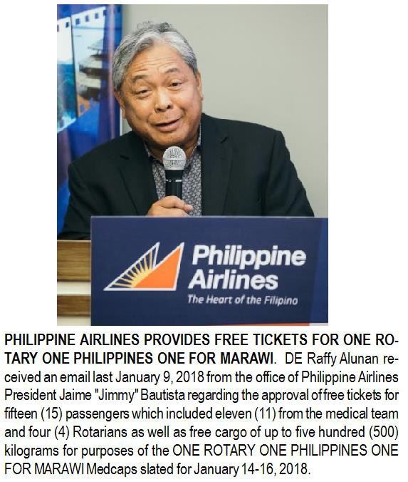 PHILIPPINE AIRLINES PROVIDES FREE TICKETS FOR ONE ROTARY ONE PHILIPPINES ONE FOR MARAWI. DE Raffy Alunan received an email last January 9, 2018 from the office of Philippine Airlines President Jaime "Jimmy" Bautista regarding the approval of free tickets for fifteen (15) passengers which included eleven (11) from the medical team and four (4) Rotarians as well as free cargo of up to five hundred (500) kilograms for purposes of the ONE ROTARY ONE PHILIPPINES ONE FOR MARAWI Medcaps slated for January 14-16, 2018.