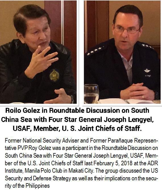 Roilo Golez in Roundtable Discussion on South China Sea with Four Star General Joseph Lengyel, USAF, Member, U. S. Joint Chiefs of Staff. Former National Security Adviser and Former Parañaque Representative PVP Roy Golez was a participant in the Roundtable Discussion on South China Sea with Four Star General Joseph Lengyel, USAF, Member of the U.S. Joint Chiefs of Staff last February 5, 2018 at the ADR Institute, Manila Polo Club in Makati City. The group discussed the US Security and Defense Strategy as well as their implications on the security of the Philippines.