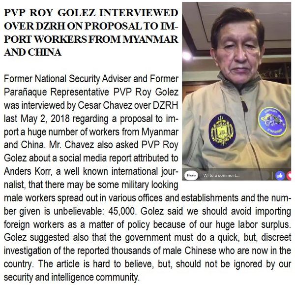 Former National Security Adviser and Former Parañaque Representative PVP Roy Golez was interviewed by Cesar Chavez over DZRH last May 2, 2018 regarding a proposal to import a huge number of workers from Myanmar and China. Mr. Chavez also asked PVP Roy Golez about a social media report attributed to Anders Korr, a well known international journalist, that there may be some military looking male workers spread out in various offices and establishments and the number given is unbelievable: 45,000. Golez said we should avoid importing foreign workers as a matter of policy because of our huge labor surplus. Golez suggested also that the government must do a quick, but, discreet investigation of the reported thousands of male Chinese who are now in the country. The article is hard to believe, but, should not be ignored by our security and intelligence community.